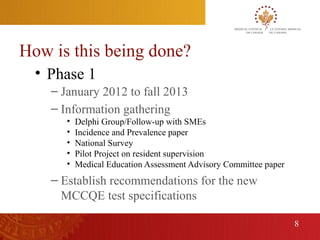 How is this being done?
      • Phase 1
        – January 2012 to fall 2013
        – Information gathering
           •   Delphi Group/Follow-up with SMEs
           •   Incidence and Prevalence paper
           •   National Survey
           •   Pilot Project on resident supervision
           •   Medical Education Assessment Advisory Committee paper
        – Establish recommendations for the new
          MCCQE test specifications

                                                                       8
8
 
