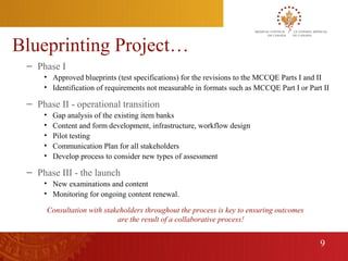 Blueprinting Project…
     – Phase I
         • Approved blueprints (test specifications) for the revisions to the MCCQE Parts I and II
         • Identification of requirements not measurable in formats such as MCCQE Part I or Part II

     – Phase II - operational transition
         •    Gap analysis of the existing item banks
         •    Content and form development, infrastructure, workflow design
         •    Pilot testing
         •    Communication Plan for all stakeholders
         •    Develop process to consider new types of assessment

     – Phase III - the launch
         • New examinations and content
         • Monitoring for ongoing content renewal.

             Consultation with stakeholders throughout the process is key to ensuring outcomes
                                   are the result of a collaborative process!


                                                                                                 9
9
 