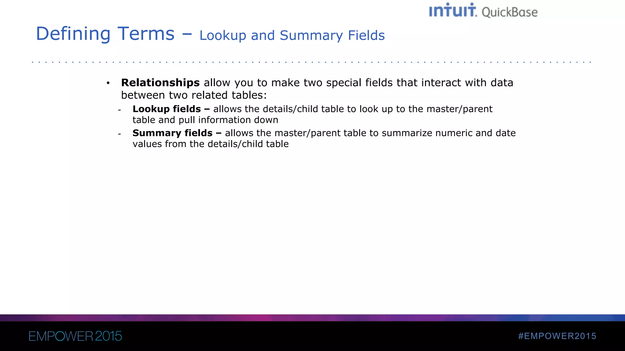 #EMPOWER2015
Defining Terms – Lookup and Summary Fields
• Relationships allow you to make two special fields that interact with data
between two related tables:
- Lookup fields – allows the details/child table to look up to the master/parent
table and pull information down
- Summary fields – allows the master/parent table to summarize numeric and date
values from the details/child table
 