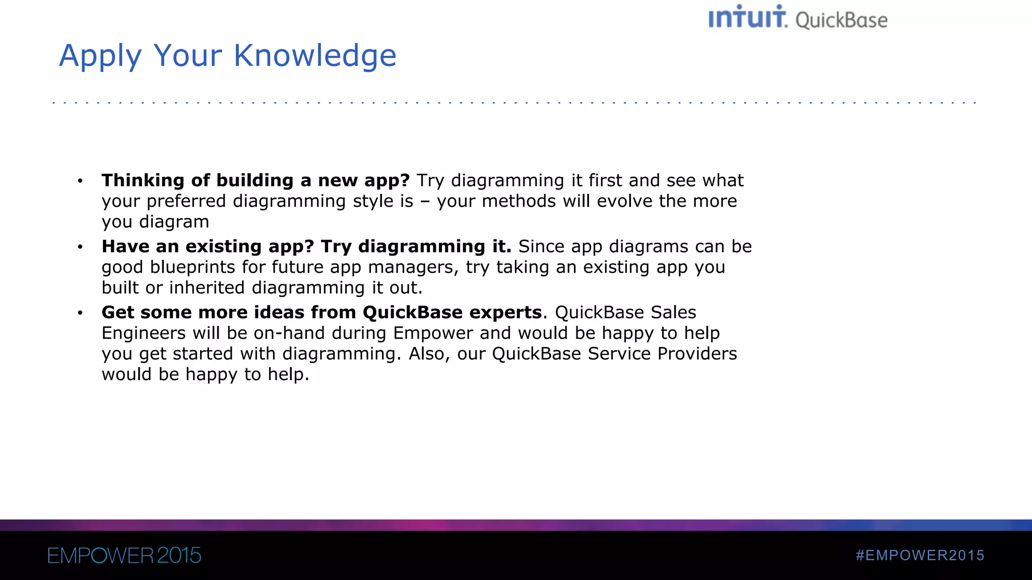#EMPOWER2015
Apply Your Knowledge
• Thinking of building a new app? Try diagramming it first and see what
your preferred diagramming style is – your methods will evolve the more
you diagram
• Have an existing app? Try diagramming it. Since app diagrams can be
good blueprints for future app managers, try taking an existing app you
built or inherited diagramming it out.
• Get some more ideas from QuickBase experts. QuickBase Sales
Engineers will be on-hand during Empower and would be happy to help
you get started with diagramming. Also, our QuickBase Service Providers
would be happy to help.
 