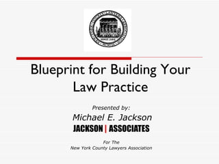 Blueprint for Building Your Law Practice Presented by: Michael E. Jackson JACKSON  |  ASSOCIATES For The New York County Lawyers Association 