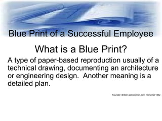 Blue Print of a Successful Employee
What is a Blue Print?
A type of paper-based reproduction usually of a
technical drawin...