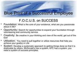 Blue Print of a Successful Employee
F.O.C.U.S. on SUCCESS
• Foundation: What is the core of your existence, what are you p...