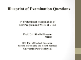 Blueprint of Examination Questions
1st Professional Examination of
MD Program in FMHS at UPM
Prof. Dr. Shahid Hassan
MHPE
H/O Unit of Medical Education
Faculty of Medicine and Health Sciences

Universiti Putr Malaysia

 