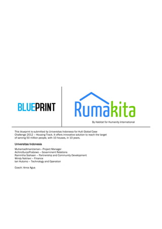 By Habitat for Humanity International


This blueprint is submitted by Universitas Indonesia for Hult Global Case
Challenge 2012 – Housing Track. It offers innovative solution to reach the target
of serving 50 million people, with 10 houses, in 10 years.

Universitas Indonesia
MuhamadImanUsman– Project Manager
AichiroSuryoPrabowo – Government Relations
Rainintha Siahaan – Partnership and Community Development
Windy Natriavi – Finance
Ian Hutomo – Technology and Operation

Coach: Anna Agus
 