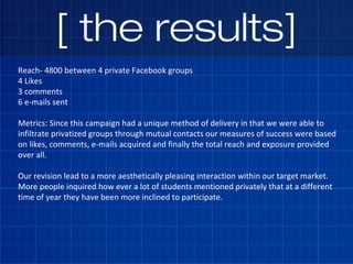[ the results]
Reach- 4800 between 4 private Facebook groups
4 Likes
3 comments
6 e-mails sent
Metrics: Since this campaig...
