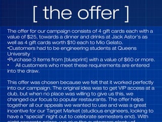 [ the offer ]
The offer for our campaign consists of 4 gift cards each with a
value of $25, towards a dinner and drinks at...