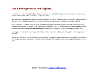 Step 3. Finding Products And Suppliers...

Now that we have found a product that people are searching for and that has also passed our evaluation process, we now
need to find a supplier before we build our e-commerce store.

Now remember, the idea here is to source suppliers that will drop ship the product for you (as in send the order directly to a
customer who purchases from your e-commerce store) so you don't get involved at all with inventory of any kind.

Please note there is a module in The Blueprint Project that covers this topic extensively ( as in how to communicate with
suppliers / drop shippers etc, how to locate manufactures directly etc... ) but for the purpose of this example we are going to
use another tool we have called Dropship Blueprint ( included with The Blueprint Project ) that is a good place to start.

After logging in I just type the root keyword 'sneakers' into the Search box and a number of suppliers / drop shippers were
returned.

I would then click on the links to find out the actual details of the suppliers & either phone them or email them to find out if
they could drop ship this product to my chosen region or country. That way I do not need to worry about stocking the item
at all.




                                   Get the full details at: www.BlueprintProject.com
 