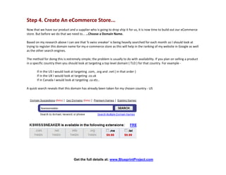 Step 4. Create An eCommerce Store...
Now that we have our product and a supplier who is going to drop ship it for us, it is now time to build out our eCommerce
store. But before we do that we need to… …Choose a Domain Name.

Based on my research above I can see that 'k swiss sneaker' is being heavily searched for each month so I should look at
trying to register this domain name for my e-commerce store as this will help in the ranking of my website in Google as well
as the other search engines.

The method for doing this is extremely simple; the problem is usually to do with availability. If you plan on selling a product
in a specific country then you should look at targeting a top level domain ( TLD ) for that country. For example -

       if in the US I would look at targeting .com, .org and .net ( in that order )
       if in the UK I would look at targeting .co.uk
       if in Canada I would look at targeting .ca etc..

A quick search reveals that this domain has already been taken for my chosen country - US




                                   Get the full details at: www.BlueprintProject.com
 