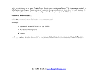 So the next best thing to do is see if my preferred domain name containing a hyphen '-' in it is available. Luckily it is
so I will go ahead and register the .com version of this domain for my new eCommerce store . Now I am ready to upload the
software that will create my website which you will get within ‘The Blueprint Project - Black Edition’.

Installing the website software…

Installing your website requires absolutely no HTML knowledge at all.

You simply...

            Upload and extract the software to your website.

            Run the installation process.

            That’s it

On the next page you can see a screenshot of an example website that the software has created with a push of a button.




                                   Get the full details at: www.BlueprintProject.com
 