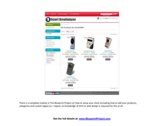 There is a complete module in The Blueprint Project on how to setup your store (including how to add your products,
categories and custom logos) so, I repeat, no knowledge of html or web design is required for this at all.




                                 Get the full details at: www.BlueprintProject.com
 