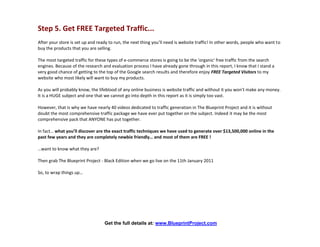 Step 5. Get FREE Targeted Traffic...
After your store is set up and ready to run, the next thing you’ll need is website traffic! In other words, people who want to
buy the products that you are selling.

The most targeted traffic for these types of e-commerce stores is going to be the 'organic' free traffic from the search
engines. Because of the research and evaluation process I have already gone through in this report, I know that I stand a
very good chance of getting to the top of the Google search results and therefore enjoy FREE Targeted Visitors to my
website who most likely will want to buy my products.

As you will probably know, the lifeblood of any online business is website traffic and without it you won’t make any money.
It is a HUGE subject and one that we cannot go into depth in this report as it is simply too vast.

However, that is why we have nearly 40 videos dedicated to traffic generation in The Blueprint Project and it is without
doubt the most comprehensive traffic package we have ever put together on the subject. Indeed it may be the most
comprehensive pack that ANYONE has put together.

In fact… what you’ll discover are the exact traffic techniques we have used to generate over $13,500,000 online in the
past few years and they are completely newbie friendly… and most of them are FREE !

…want to know what they are?

Then grab The Blueprint Project - Black Edition when we go live on the 11th January 2011

So, to wrap things up…




                                  Get the full details at: www.BlueprintProject.com
 