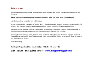 Conclusion...
Setting up a highly profitable niche eCommerce empire is easy once you have the right tools & resources. Essentially the
formula is:

Market Research => Evaluate => Source Suppliers => Build Store => Get Free Traffic => $$$ => Rinse & Repeat

... and it is something that works - time and time again.

So even if you only make a sale a day per website (which is VERY possible if you follow the steps correctly), all you need is to
set up 5 - 10 of them and that alone will produce a substantial monthly income in VERY a short period of time.

Personally, we have generated a fortune in this area and the great thing is that anyone can make money from his area of
online business no matter what experience they have and no matter how much time they have.

Obviously, the more effort you put in, the more money you’ll make. In fact, because of the millions of people who search
Google each day, the potential is practically unlimited… There are thousands of markets, niches and sub niches out there to
take advantage of. So get to it!

Thanks for reading…


The Blueprint Project Black Edition Goes Live At 12pm EST On The 11th January 2011

Click This Link To Get Started Now >> www.BlueprintProject.com
 