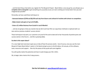 ...and the best thing is that when you register for The Blueprint Project - Black Edition, once we go live, we will give you a
complete end-to-end guide to get everything set up quickly so you can start cranking out money faster than you ever
imagined was possible!

Personally, we have used these techniques to:

- Generate between $2740 and $8,378 each day from bizarre and unheard of markets with almost no competition.

- Make instant cash gains of up to $173,000…

- Grow a $1 million Business from Scratch in Just 8 Months!

… and we are going to show you exactly how we did it and how YOU can copy these methods to replicate both our
own and our previous students' success stories!

These techniques truly work, our customers are proof of this and to date we’ve had thousands of positive posts and
success stories in the forum (… and this is growing daily).

So what is this report about?

It’s a very high level overview to give you an idea of how this process works – but of course, once you see the main
Blueprint Project Black Edition’ system in full detail and get access to the 60 videos, 24 manuals, all the software,
tools, resources and support… then ALL the pieces of the puzzle will come together.

You will quickly realize the potential and how it could change your life in 2011.

Ok, to begin, take a look at this 5-step process…




                                   Get the full details at: www.BlueprintProject.com
 