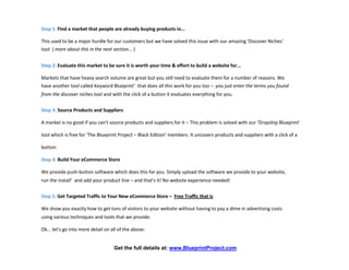 Step 1: Find a market that people are already buying products in...

This used to be a major hurdle for our customers but we have solved this issue with our amazing 'Discover Niches'
tool ( more about this in the next section... )


Step 2: Evaluate this market to be sure it is worth your time & effort to build a website for...

Markets that have heavy search volume are great but you still need to evaluate them for a number of reasons. We
have another tool called Keyword Blueprint’ that does all this work for you too – you just enter the terms you found
from the discover niches tool and with the click of a button it evaluates everything for you.


Step 3: Source Products and Suppliers

A market is no good if you can't source products and suppliers for it – This problem is solved with our ‘Dropship Blueprint’

tool which is free for ‘The Blueprint Project – Black Edition’ members. It uncovers products and suppliers with a click of a

button.

Step 4: Build Your eCommerce Store

We provide push-button software which does this for you. Simply upload the software we provide to your website,
run the install’ and add your product line – and that's it! No website experience needed!


Step 5: Get Targeted Traffic to Your New eCommerce Store – Free Traffic that is

We show you exactly how to get tons of visitors to your website without having to pay a dime in advertising costs
using various techniques and tools that we provide.

Ok... let's go into more detail on all of the above:


                                    Get the full details at: www.BlueprintProject.com
 