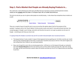 Step 1. Find a Market that People are Already Buying Products in...
This used to be a real hurdle because of the time and effort that was required to research and find potential markets.
However, we have completely solved that problem in ‘The Blueprint Project’ with our incredible Discover Nichestool.

This tool not only lets you see at a glance what people are actually buying... it also shows how competitive these markets are
as well.




There are a couple of ways of using this tool ( as you can see from the options above ) but for the purposes of this
example I’ m going to click on the 'Search Options' link & see what results come back if I only select phrases that have low
competing pages in Google’s search listings. (and which will therefore be easy for me to get my website into the top 5 of
Google – something we will show you how to do)


I’ m going to keep the interface a secret for now, but let’s see what I discovered after only 5 seconds of research...

      The keyword phrase 'k swiss sneaker' (a type of shoe) appeared and was getting over 1.8 million searches per month
       with very few competing pages (at the time). It meant that it would be very easy to rank for in the search engines and
       start selling these items using our own automated website.

      Now, even though this seems like an amazing opportunity, I still have to run this keyword through our evaluation
       tool called Keyword Blueprint (see the next section) to be sure this really is worth pursuing. (On a side note, during
       this stage, we will recommend you research about 20 markets and draw up a list of 3 to 5 opportunities you would like
       to pursue.)




                                    Get the full details at: www.BlueprintProject.com
 