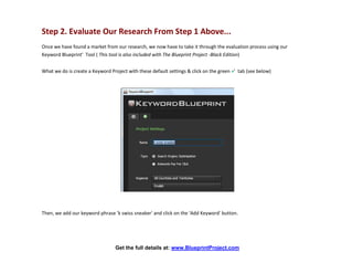 Step 2. Evaluate Our Research From Step 1 Above...
Once we have found a market from our research, we now have to take it through the evaluation process using our
Keyword Blueprint’ Tool ( This tool is also included with The Blueprint Project -Black Edition)


What we do is create a Keyword Project with these default settings & click on the green +’ tab (see below)




Then, we add our keyword phrase 'k swiss sneaker' and click on the 'Add Keyword' button.




                                  Get the full details at: www.BlueprintProject.com
 