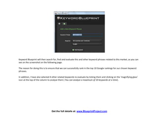 Keyword Blueprint will then search for, find and evaluate this and other keyword phrases related to this market, as you can
see on the screenshot on the following page.

The reason for doing this is to ensure that we can successfully rank in the top 10 Google rankings for our chosen keyword
phrases.

In addition, I have also selected 4 other related keywords to evaluate by ticking them and clicking on the ‘magnifying glass’
icon at the top of the column to analyze them ( You can analyze a maximum of 10 keywords at a time).




                                  Get the full details at: www.BlueprintProject.com
 