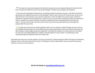 This means that a particular keyword has failed the evaluation process as Keyword Blueprint has determined
       that it would be too difficult to rank in the top 10 of Google. Therefore we would ignore this keyword.

          This means that although the keyword has successfully passed the evaluation process, it has determined that it
       would take some additional work (such as link building) in order to rank in the top 10. The Score you can see to the
       right of the tick is the evaluation score and this ranges from 1 to 20. The higher the score the easier it will be to
       compete for a keyword. As this keyword has a score of 9, we can assume that it would take a little more SEO work in
       order to compete. As a further example, if we had ten keywords we were evaluating which all had the same
       ‘value’... but nine of them had a score of 6 and one had a score of 16, we would obviously try and target the
       keyword with the score of 16.

            The gold star means that you would probably be able to set up a website or Web 2.0 page and rank in the top
       10 of Google without having to do much additional search engine optimization other than a few incoming links and
       optimizing your website pages properly (on-page SEO). These gold star keywords are exactly what we are looking
       for and in this case Keyword Blueprint is telling us that the keyword ‘k swiss sneaker' is something we could
       realistically target and hopefully make some money with.


Now before we move onto sourcing suppliers, let me just say that this is demonstrating just ONE of the features of Keyword
Blueprint. There is SO much more to this tool and in ‘The Blueprint Project -Black Edition’ course you will find numerous
tutorials on how to use all its features.




                                 Get the full details at: www.BlueprintProject.com
 