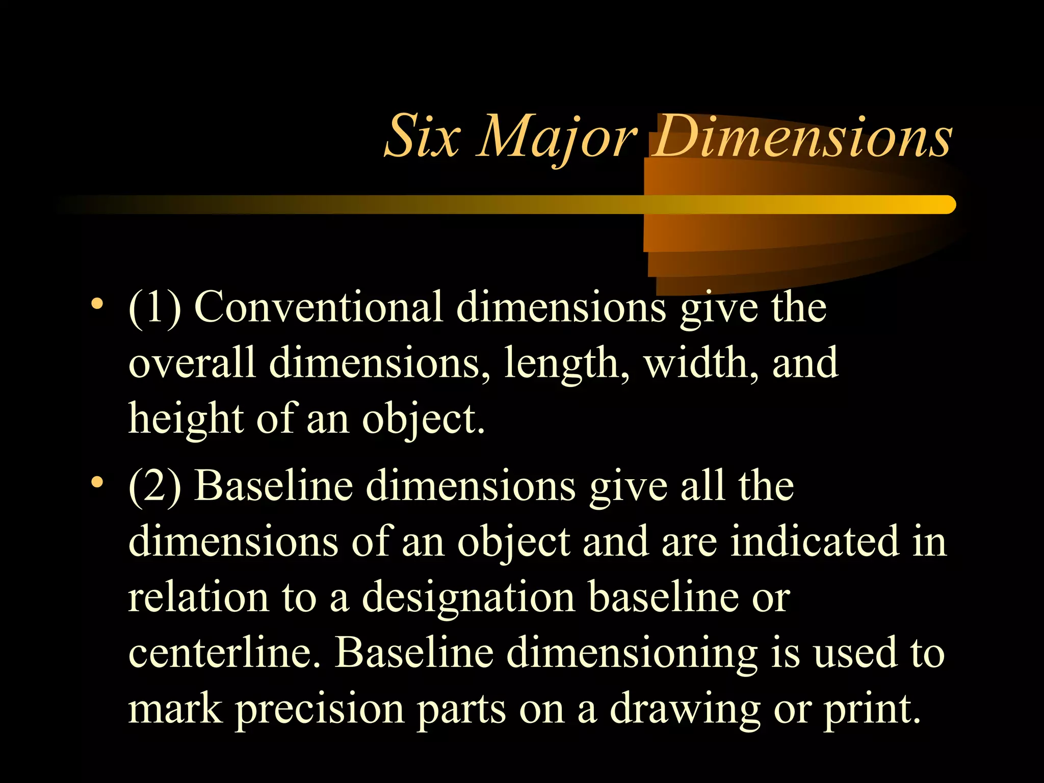 Six Major Dimensions
• (1) Conventional dimensions give the
overall dimensions, length, width, and
height of an object.
• (2) Baseline dimensions give all the
dimensions of an object and are indicated in
relation to a designation baseline or
centerline. Baseline dimensioning is used to
mark precision parts on a drawing or print.
 