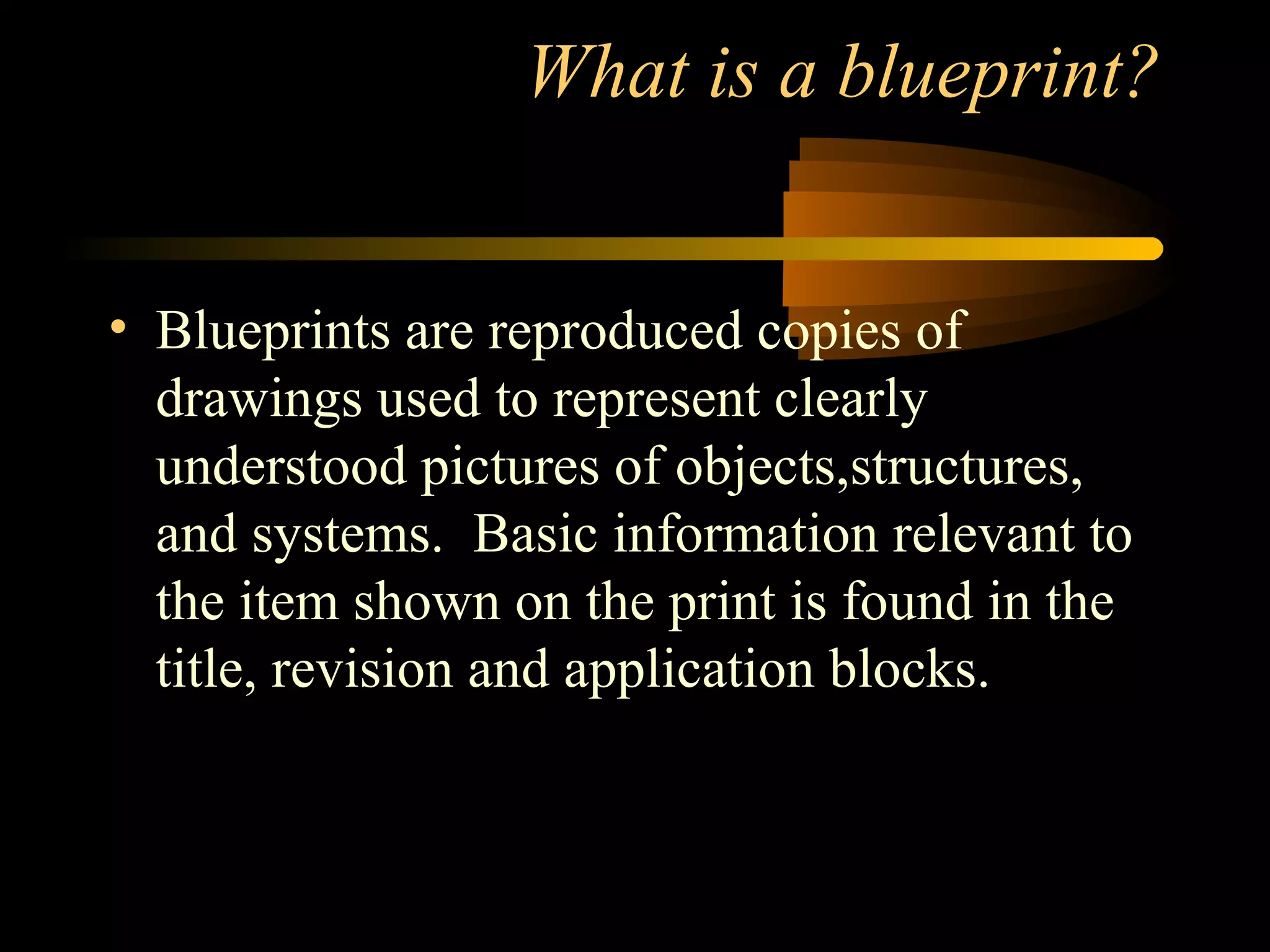 What is a blueprint?
• Blueprints are reproduced copies of
drawings used to represent clearly
understood pictures of objects,structures,
and systems. Basic information relevant to
the item shown on the print is found in the
title, revision and application blocks.
 