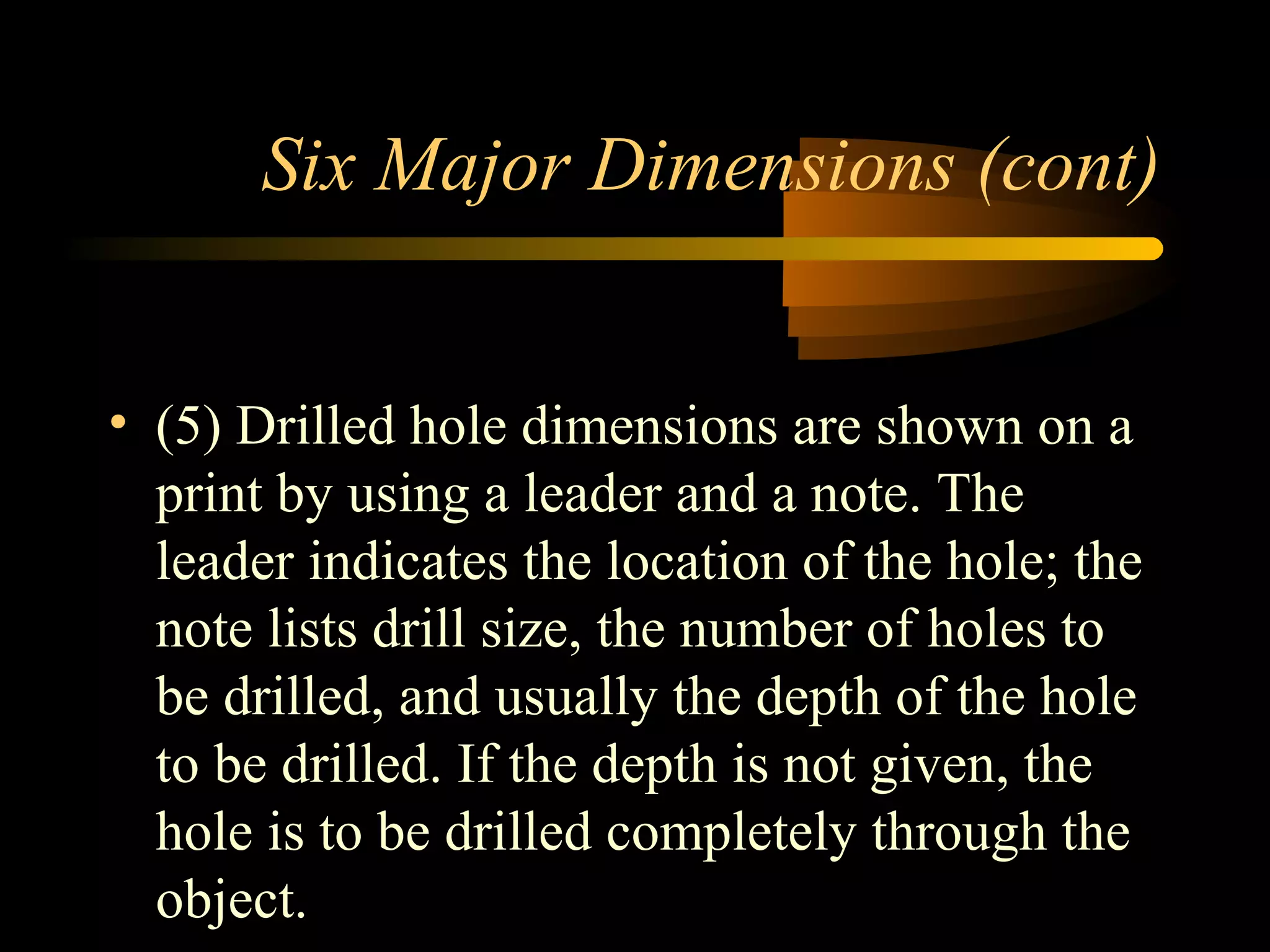 Six Major Dimensions (cont)
• (5) Drilled hole dimensions are shown on a
print by using a leader and a note. The
leader indicates the location of the hole; the
note lists drill size, the number of holes to
be drilled, and usually the depth of the hole
to be drilled. If the depth is not given, the
hole is to be drilled completely through the
object.
 