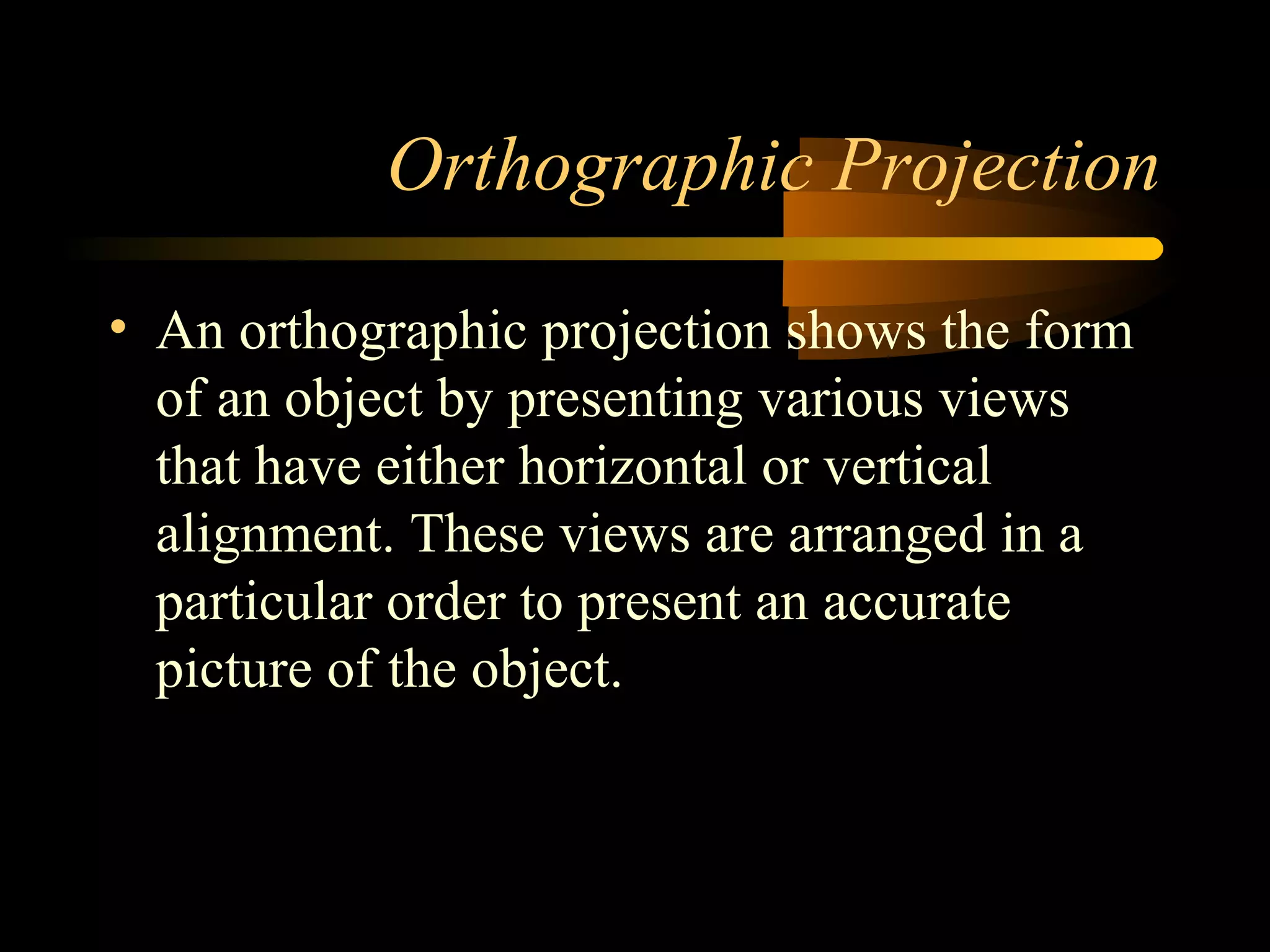 Orthographic Projection
• An orthographic projection shows the form
of an object by presenting various views
that have either horizontal or vertical
alignment. These views are arranged in a
particular order to present an accurate
picture of the object.
 