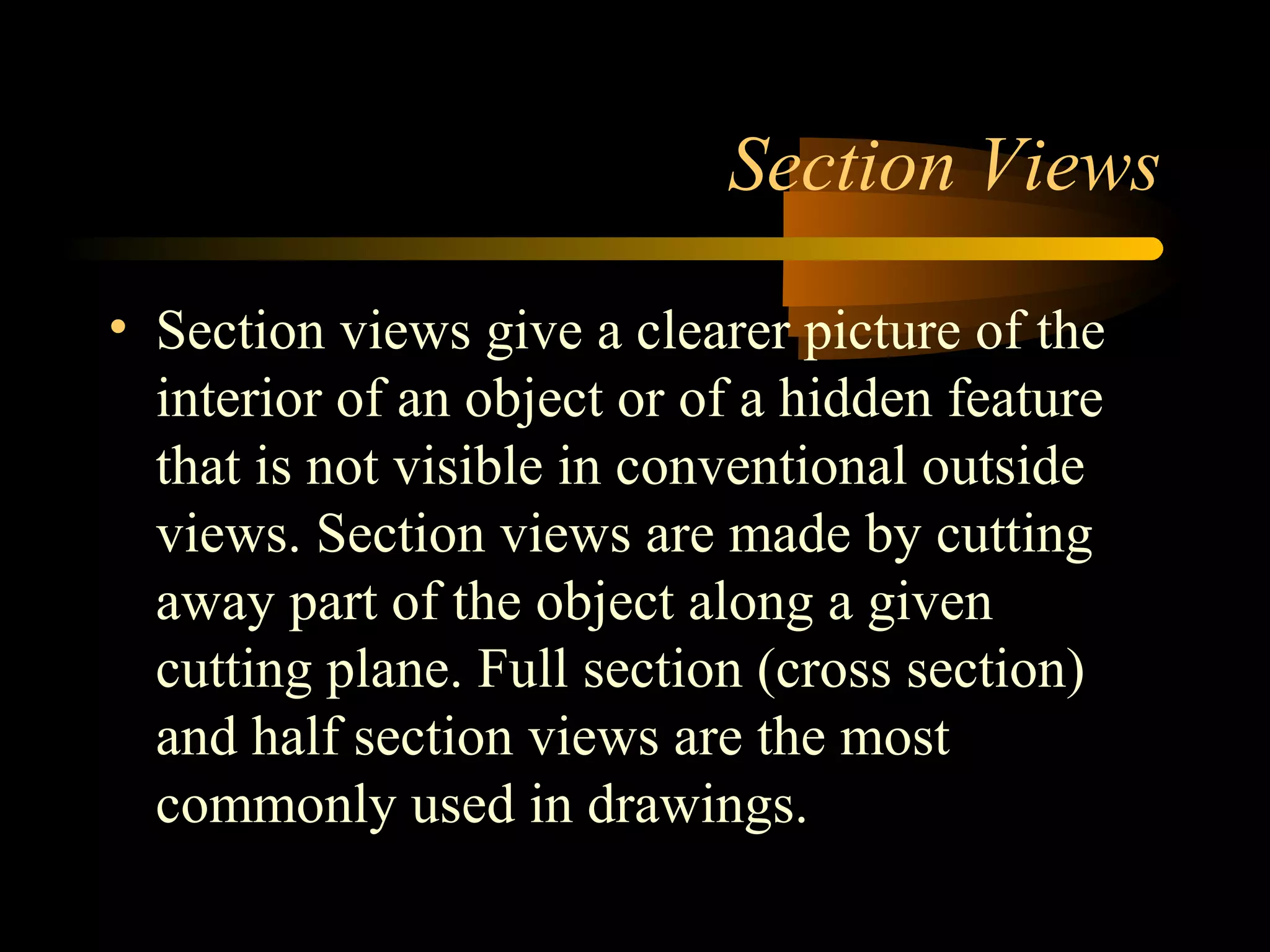 Section Views
• Section views give a clearer picture of the
interior of an object or of a hidden feature
that is not visible in conventional outside
views. Section views are made by cutting
away part of the object along a given
cutting plane. Full section (cross section)
and half section views are the most
commonly used in drawings.
 