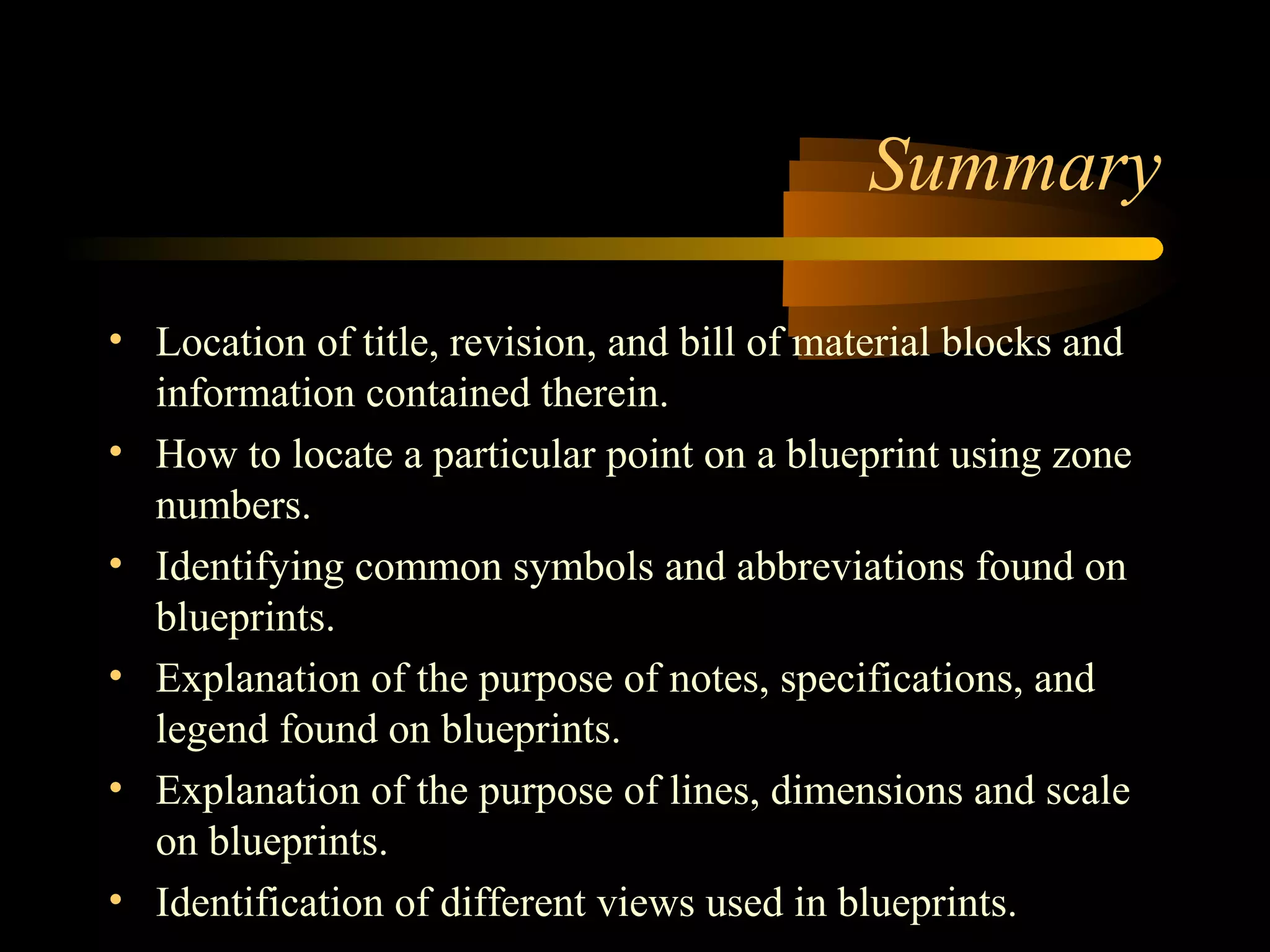 Summary
• Location of title, revision, and bill of material blocks and
information contained therein.
• How to locate a particular point on a blueprint using zone
numbers.
• Identifying common symbols and abbreviations found on
blueprints.
• Explanation of the purpose of notes, specifications, and
legend found on blueprints.
• Explanation of the purpose of lines, dimensions and scale
on blueprints.
• Identification of different views used in blueprints.
 
