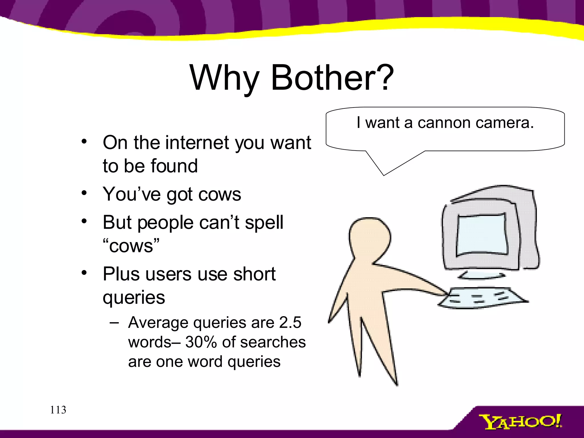 Why Bother? On the internet you want to be found You’ve got cows But people can’t spell “cows” Plus users use short queries Average queries are 2.5 words– 30% of searches are one word queries I want a cannon camera. 