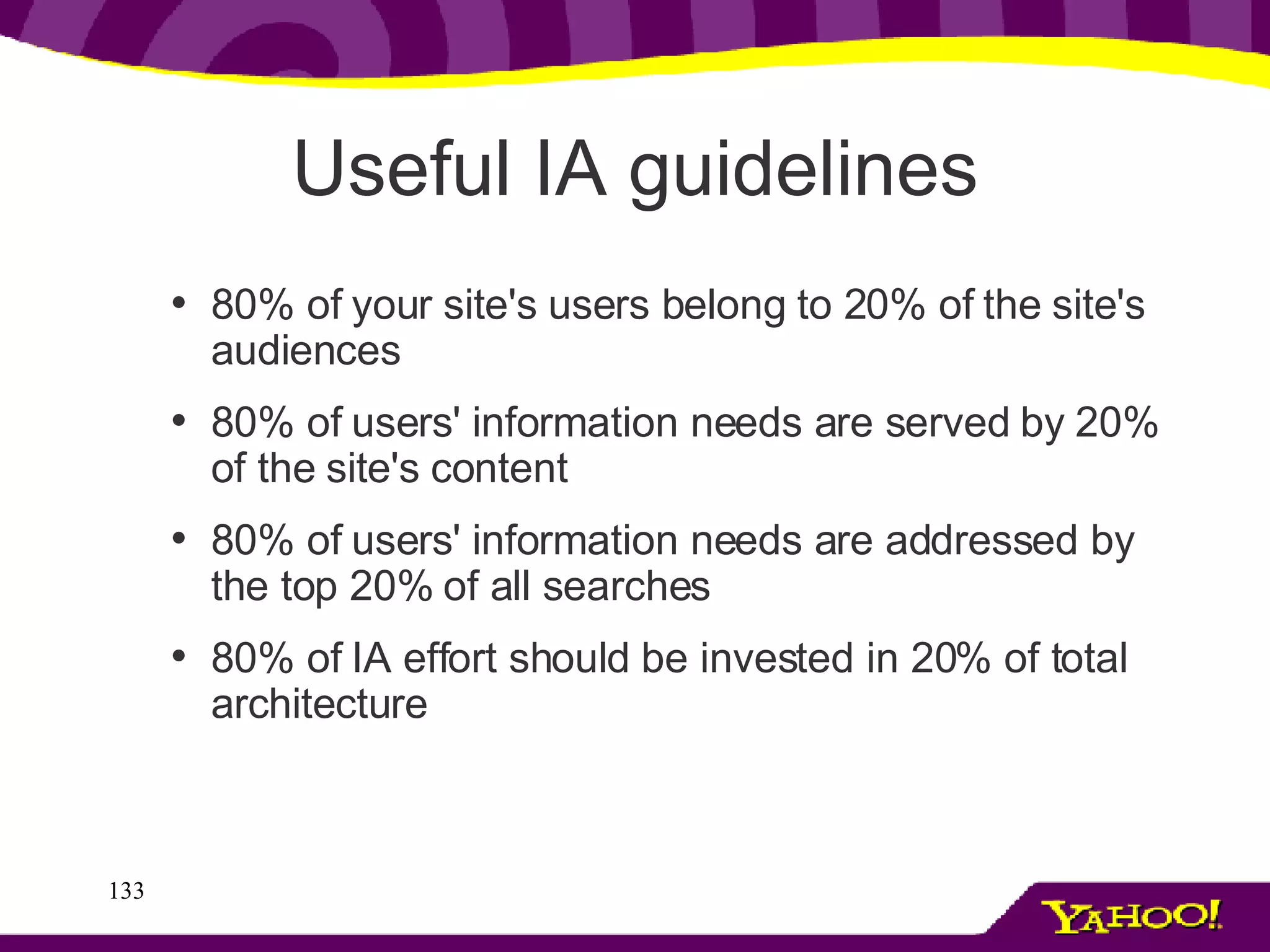 Useful IA guidelines 80% of your site's users belong to 20% of the site's audiences 80% of users' information needs are served by 20% of the site's content 80% of users' information needs are addressed by the top 20% of all searches 80% of IA effort should be invested in 20% of total architecture 