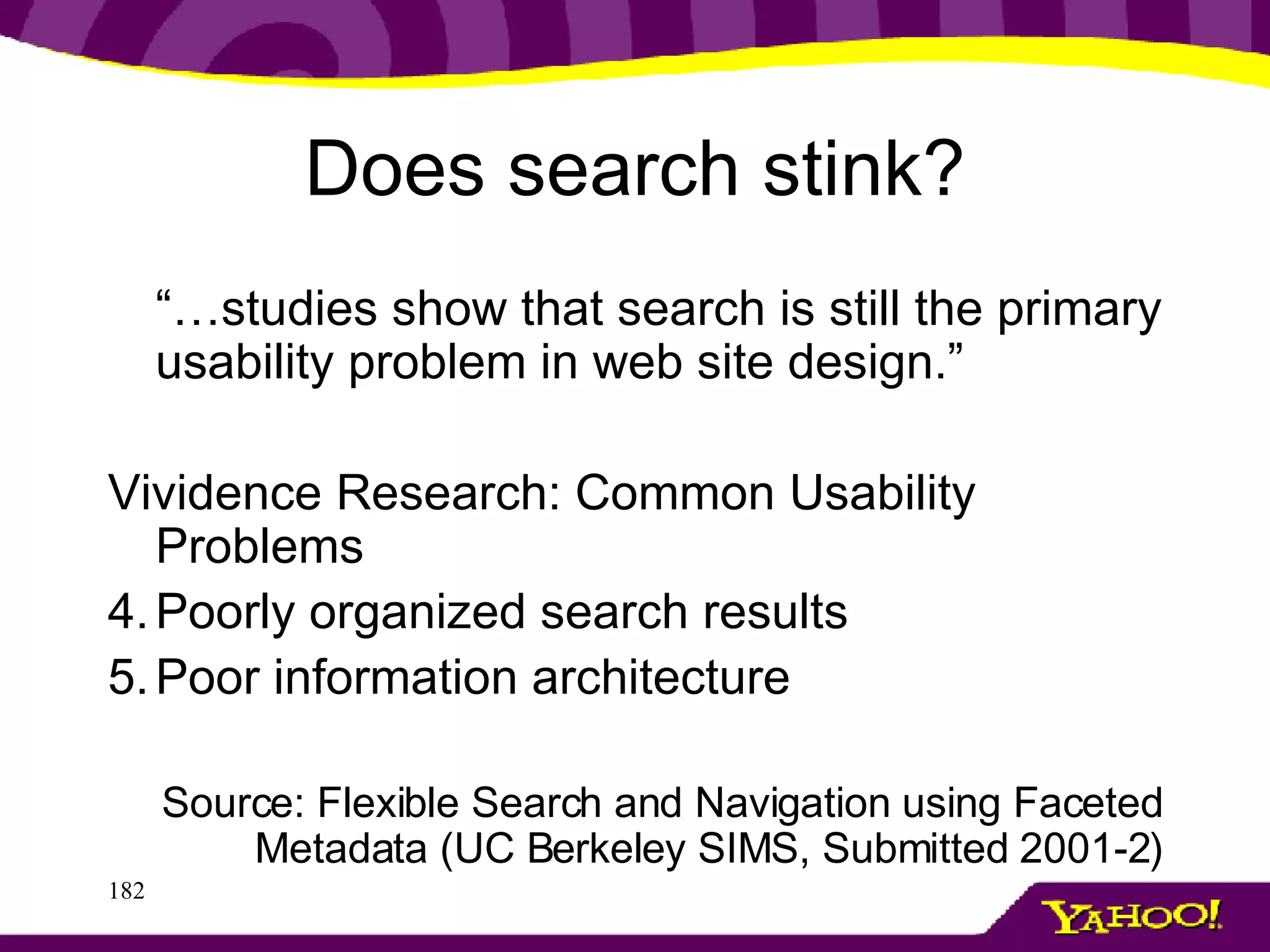 Does search stink? “… studies show that search is still the primary usability problem in web site design.” Vividence Research: Common Usability Problems Poorly organized search results Poor information architecture Source: Flexible Search and Navigation using Faceted Metadata (UC Berkeley SIMS, Submitted 2001-2) 