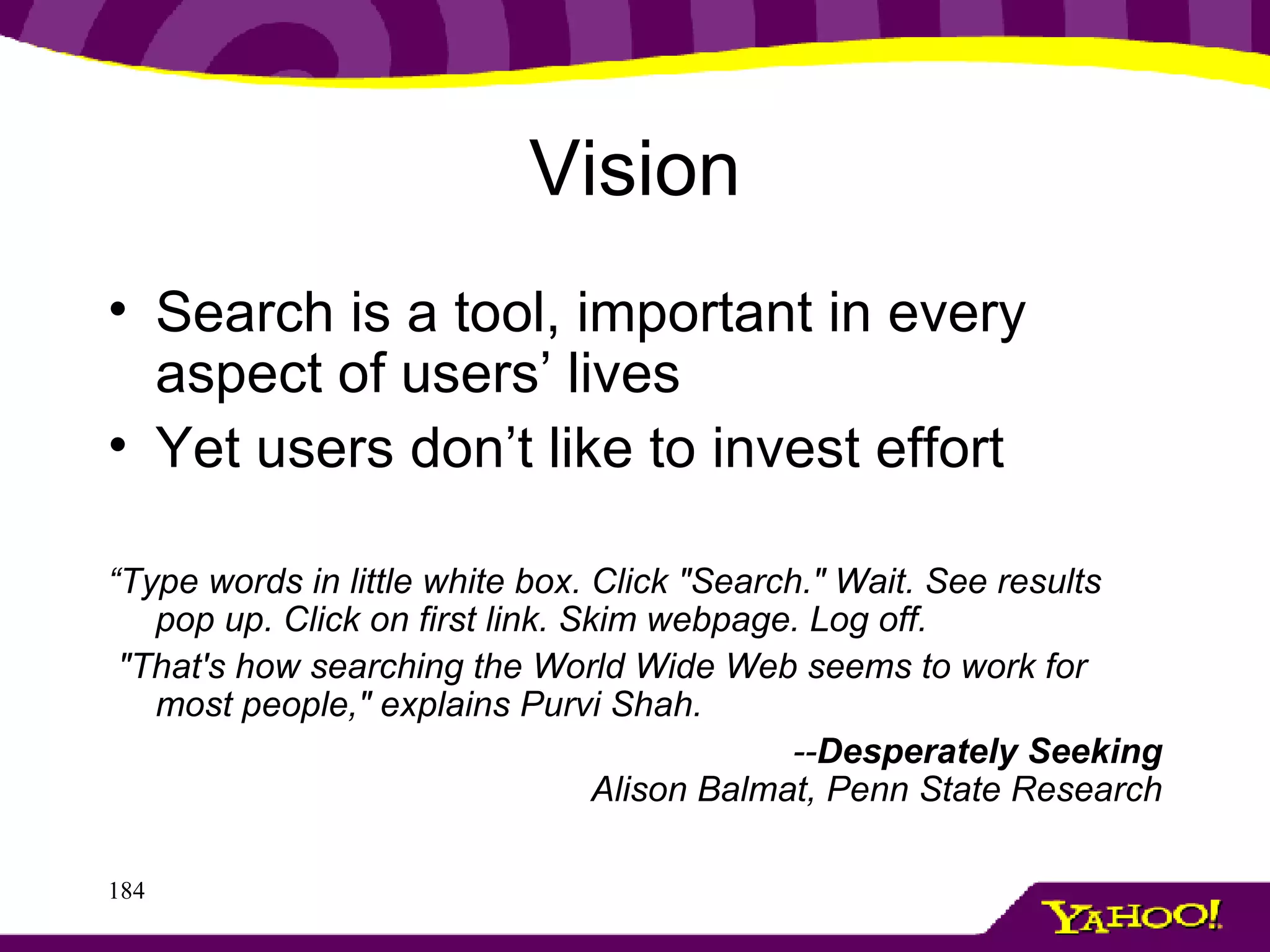 Vision Search is a tool, important in every aspect of users’ lives Yet users don’t like to invest effort “ Type words in little white box. Click "Search." Wait. See results pop up. Click on first link. Skim webpage. Log off.  "That's how searching the World Wide Web seems to work for most people," explains Purvi Shah.  -- Desperately Seeking Alison Balmat, Penn State Research 