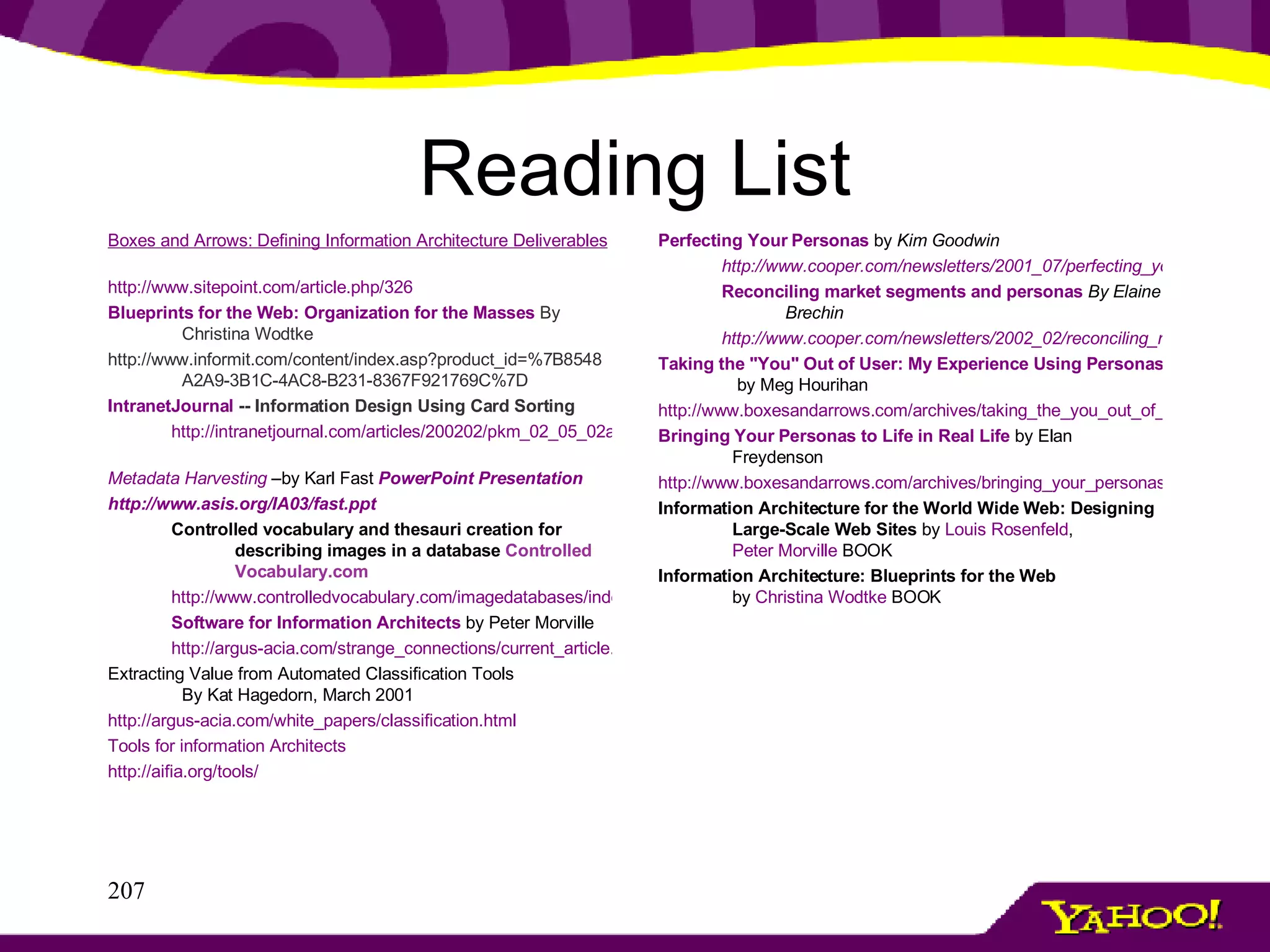 Reading List Boxes and Arrows: Defining Information Architecture Deliverables       http://www.sitepoint.com/article.php/326 Blueprints for the Web: Organization for the Masses   By Christina Wodtke http://www.informit.com/content/index.asp?product_id=%7B8548A2A9-3B1C-4AC8-B231-8367F921769C%7D  IntranetJournal  -- Information Design Using Card Sorting  http://intranetjournal.com/articles/200202/pkm_02_05_02a.html   Metadata Harvesting  –by Karl Fast  PowerPoint Presentation http://www.asis.org/IA03/fast.ppt Controlled vocabulary and thesauri creation for describing images in a database   Controlled Vocabulary.com http://www.controlledvocabulary.com/imagedatabases/index.html Software for Information Architects   by Peter Morville http://argus-acia.com/strange_connections/current_article.html Extracting Value from Automated Classification Tools By Kat Hagedorn, March 2001  http://argus-acia.com/white_papers/classification.html Tools for information Architects http://aifia.org/tools/ Perfecting Your Personas   by  Kim Goodwin http://www.cooper.com/newsletters/2001_07/perfecting_your_personas.htm Reconciling market segments and personas   By Elaine Brechin http://www.cooper.com/newsletters/2002_02/reconciling_market_segments_and_personas.htm Taking the "You" Out of User: My Experience Using Personas  by Meg Hourihan  http://www.boxesandarrows.com/archives/taking_the_you_out_of_user_my_experience_using_personas.php Bringing Your Personas to Life in Real Life  by Elan Freydenson  http://www.boxesandarrows.com/archives/bringing_your_personas_to_life_in_real_life.php Information Architecture for the World Wide Web: Designing Large-Scale Web Sites  by  Louis Rosenfeld ,  Peter Morville  BOOK Information Architecture: Blueprints for the Web by  Christina Wodtke  BOOK 