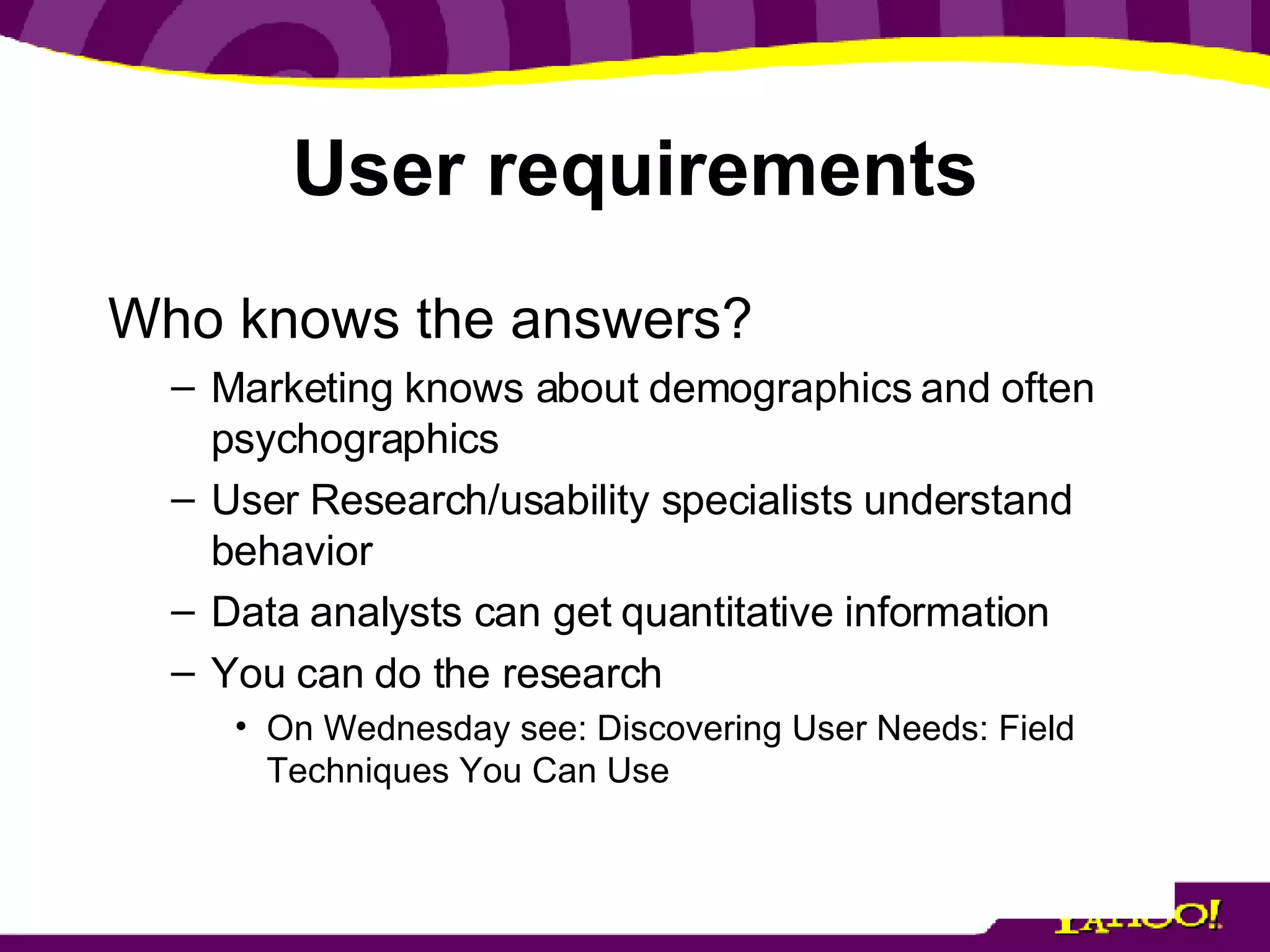 User requirements Who knows the answers? Marketing knows about demographics and often psychographics User Research/usability specialists understand behavior Data analysts can get quantitative information You can do the research On Wednesday see: Discovering User Needs: Field Techniques You Can Use 