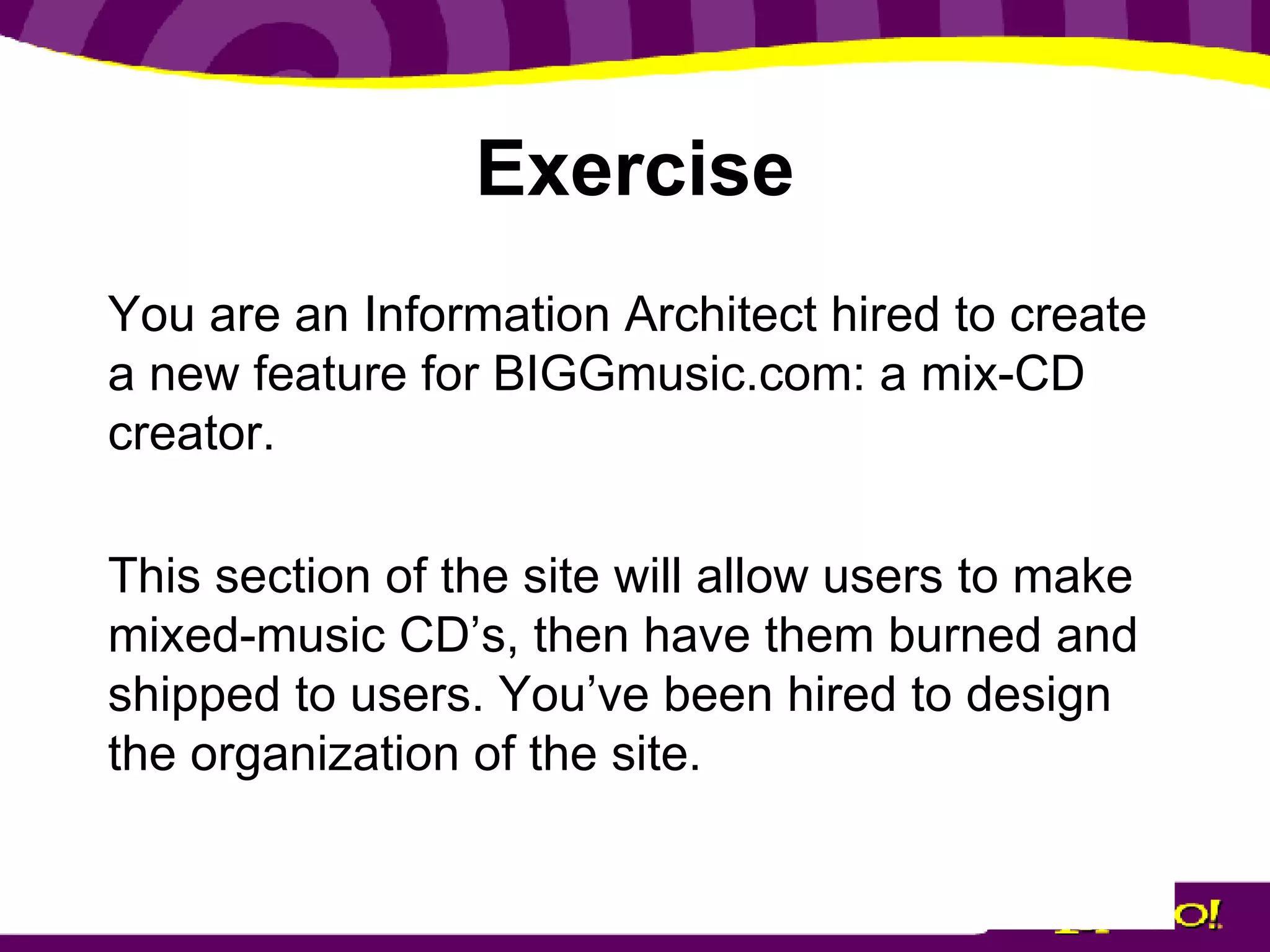 Exercise You are an Information Architect hired to create a new feature for BIGGmusic.com: a mix-CD creator. This section of the site will allow users to make mixed-music CD’s, then have them burned and shipped to users. You’ve been hired to design the organization of the site. 
