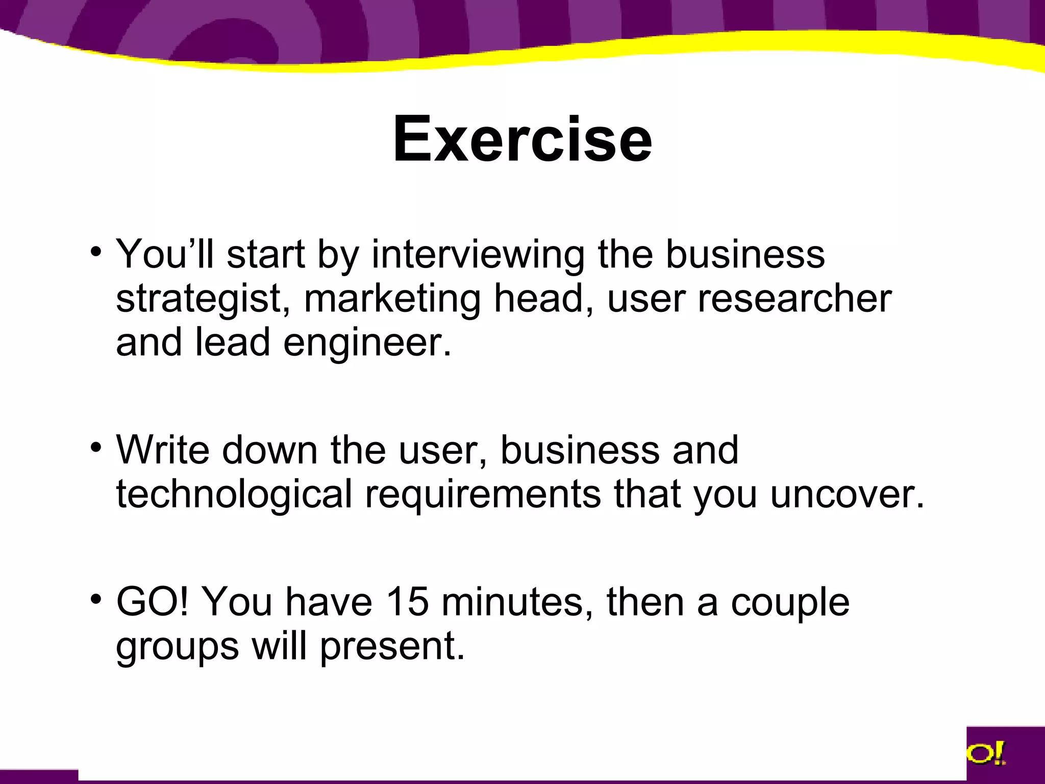 Exercise You’ll start by interviewing the business strategist, marketing head, user researcher and lead engineer. Write down the user, business and technological requirements that you uncover. GO! You have 15 minutes, then a couple groups will present. 