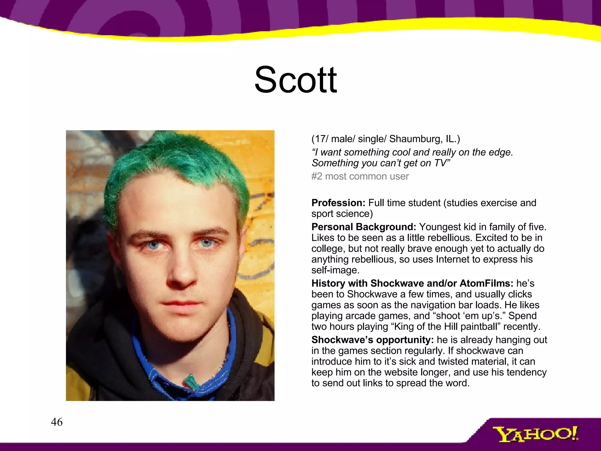 Scott   (17/ male/ single/ Shaumburg, IL.) “ I want something cool and really on the edge. Something you can’t get on TV” #2 most common user   Profession:  Full time student (studies exercise and sport science) Personal Background:  Youngest kid in family of five. Likes to be seen as a little rebellious. Excited to be in college, but not really brave enough yet to actually do anything rebellious, so uses Internet to express his self-image. History with Shockwave and/or AtomFilms:  he’s been to Shockwave a few times, and usually clicks games as soon as the navigation bar loads. He likes playing arcade games, and “shoot ‘em up’s.” Spend two hours playing “King of the Hill paintball” recently. Shockwave’s opportunity:  he is already hanging out in the games section regularly. If shockwave can introduce him to it’s sick and twisted material, it can keep him on the website longer, and use his tendency to send out links to spread the word.   