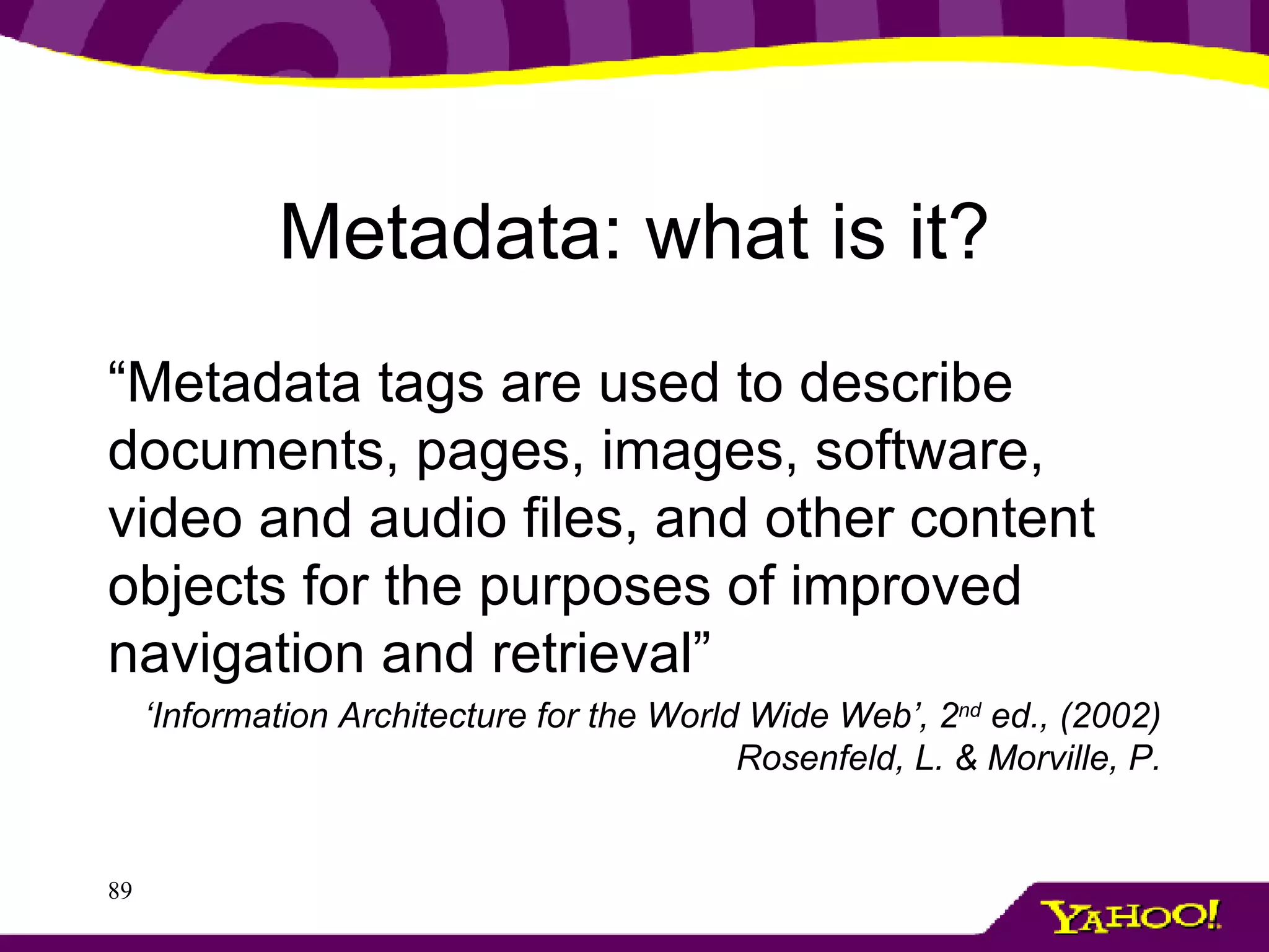 Metadata: what is it? “ Metadata tags are used to describe documents, pages, images, software, video and audio files, and other content objects for the purposes of improved navigation and retrieval” ‘ Information Architecture for the World Wide Web’, 2 nd  ed., (2002) Rosenfeld, L. & Morville, P. 