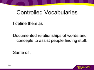 Controlled Vocabularies I define them as Documented relationships of words and concepts to assist people finding stuff. Same dif.  