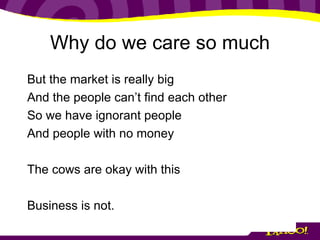 Why do we care so much But the market is really big And the people can’t find each other So we have ignorant people And people with no money The cows are okay with this Business is not. 