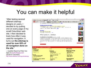 You can make it helpful “ After testing several different sitemap designs on users, I decided to try putting one on every page of my small Columbian web site. I then decided to track how often it was used for navigation. It turns out  the sitemap is used for over 65% of all navigation done on the site .”  -- Usability Report by Peter Van Dijck of  poorbuthappy .com  (Guide to Columbia) http://www.webword.com/reports/sitemap.html 