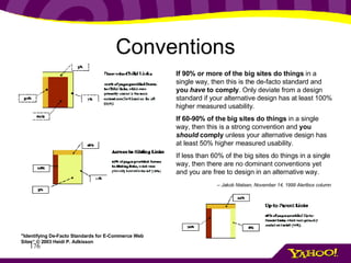 Conventions If 90% or more of the big sites do things  in a single way, then this is the de-facto standard and  you  have  to comply . Only deviate from a design standard if your alternative design has at least 100% higher measured usability. If 60-90% of the big sites do things  in a single way, then this is a strong convention and  you  should  comply  unless your alternative design has at least 50% higher measured usability. If less than 60% of the big sites do things in a single way, then there are no dominant conventions yet and you are free to design in an alternative way. -- Jakob Nielsen, November 14, 1999 Alertbox column   "Identifying De-Facto Standards for E-Commerce Web Sites“ © 2003 Heidi P. Adkisson 