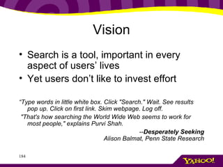 Vision Search is a tool, important in every aspect of users’ lives Yet users don’t like to invest effort “ Type words in little white box. Click "Search." Wait. See results pop up. Click on first link. Skim webpage. Log off.  "That's how searching the World Wide Web seems to work for most people," explains Purvi Shah.  -- Desperately Seeking Alison Balmat, Penn State Research 