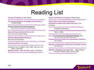 Reading List The Age of Findability  by Peter Morville  http://www.boxesandarrows.com/archives/the_age_of_findability.php Unraveling the Mysteries of metadata and taxonomies  by Christina Wodtke  http://www.boxesandarrows.com/archives/unraveling_the_mysteries_of_metadata_and_taxonomies.php All About Facets & Controlled Vocabularies by  Karl Fast, Fred Leise and Mike Steckel http://www.boxesandarrows.com/archives/all_about_facets_controlled_vocabularies.php Synonym Rings and Authority Files  by Karl Fast, Fred Leise and Mike Steckel  http://www.boxesandarrows.com/archives/synonym_rings_and_authority_files.php Building a Metadata-Based Website  by Brett Lider and Anca Mosoiu  http://www.boxesandarrows.com/archives/building_a_metadatabased_website.php A Taxonomy Primer . Amy Warner. http://www.lexonomy.com/publications/aTaxonomyPrimer.html Indexing from A to Z. Wellisch, Hans. (1995).. New York: H.W. Wilson, 1995. Book Metadata creation—down and dirty.   James L. Weinheimer. http://www.princeton.edu/~jamesw/mdata/MetadataCreation.ht Faceted classifications and thesauri.   Barbara Perles. http://is.gseis.ucla.edu/impact/f95/Papers-projects/Papers/perles.html Facet analysis: Using faceted classification techniques to organize site content & Structure.   Luise Gruenberg. http://www.asis.org/Conferences/Summit2002/Gruenberg.ppt  (PowerPoint presentation) The design of browsing and berrypicking techniques for the online search interface.   Marcia J. Bates. http://www.gseis.ucla.edu/faculty/bates/berrypicking.html From E- Sex  to E-Commerce: Web Search Changes  (PDF) http://ist.psu.edu/pdfs/Spink040302.pdf Analyzing Card Sort Results with a Spreadsheet Template  by Joe Lamantia  http://www.boxesandarrows.com/archives/analyzing_card_sort_results_with_a_spreadsheet_template.php Sitemaps and Site Indexes: What They Are and Why You Should Have Them  by Chiara Fox http://www.boxesandarrows.com/archives/sitemaps_and_site_indexes_what_they_are_and_why_you_should_have_them.php Metadata: cataloging by any other name …. Jessica Milstead and Susan Feldman. Online, January 1999. http://www.onlinemag.net/OL1999/milstead1.html 