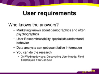 User requirements Who knows the answers? Marketing knows about demographics and often psychographics User Research/usability specialists understand behavior Data analysts can get quantitative information You can do the research On Wednesday see: Discovering User Needs: Field Techniques You Can Use 