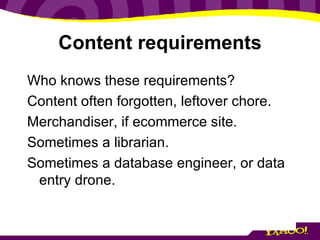 Content requirements Who knows these requirements? Content often forgotten, leftover chore. Merchandiser, if ecommerce site. Sometimes a librarian. Sometimes a database engineer, or data entry drone. 