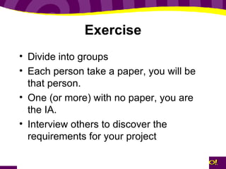 Exercise Divide into groups Each person take a paper, you will be that person. One (or more) with no paper, you are the IA.  Interview others to discover the requirements for your project 