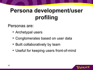 Persona development/user profiling Personas are: Archetypal users Conglomerates based on user data Built collaboratively by team Useful for keeping users front-of-mind 