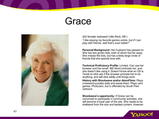 Grace   (62/ female/ widowed/ Little Rock, AR.) “ I like playing my favorite games online, but if I can play with friends, well that’s even better!” Personal Background:  Her husband has passed on. She has two grown kids, both of whom live far away. She misses the kids, but has a fairly large circle of friends that she spends time with. Technical Proficiency Profile:  Limited. Can use her browser and her email. MS Word confuses her, and she doesn’t like using it. Doesn’t know what an OS is. Tends to click yes if the browser prompts her to do anything, and will click wildly until things work. History with Shockwave and/or AtomFilms:  Plays crossword puzzles daily and saves them. Plays card games, PhotoJam, but is offended by South Park cartoons Shockwave’s opportunity:  If Grace can be convinced to participate in community activities, she will become a loyal user of the site. She needs to be sheltered from the sick and twisted content, however.  